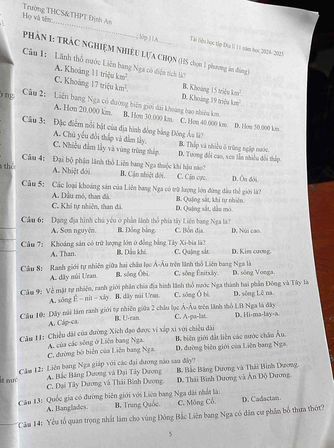 Trường THCS&THPT Định An
_
Họ và tên:
; lóp 11A........
Tàải liệu học tập Địa lí 11 năm học 2024- 2025
PHÀN I: TRÁC NGHIỆM NHIÈU LựA CHQN (HS chọn 1 phương án đúng)
Câu 1: Lãnh thổ nước Liên bang Nga có diện tích là?
A. Khoảng 11 triệu km^2. B. Khoảng 15 triệu km^2.
C. Khoảng 17 triệu km^2. D. Khoảng 19 triệu km^2.
ng  Câu 2:  Liên bang Nga có đường biên giới dài khoảng bao nhiêu km.
A. Hơn 20.000 km. B. Hơn 30.000 km. C. Hơn 40.000 km. D. Hơn 50.000 km.
Câu 3: Đặc điểm nổi bật của địa hình đồng bằng Đông Âu là?
A. Chủ yếu đồi thấp và đầm lầy. B. Thấp và nhiều ô trũng ngập nước.
C. Nhiều đầm lầy và vùng trũng thấp. D. Tương đối cao, xen lẫn nhiều đồi thấp.
Câu 4:  Đại bộ phận lãnh thổ Liên bang Nga thuộc khí hậu nào?
thố A. Nhiệt đới. B. Cận nhiệt đới. C. Cận cực. D. Ôn đới.
Câu 5: Các loại khoáng sản của Liên bang Nga có trữ lượng lớn đứng đầu thế giới là?
A. Dầu mỏ, than đá. B. Quặng sắt, khí tự nhiên.
C. Khí tự nhiên, than đá. D. Quặng sắt, dầu mỏ.
Câu 6: Dạng địa hình chủ yếu ở phần lãnh thổ phía tây Liên bang Nga là?
A. Sơn nguyên. B. Đồng bằng. C. Bồn địa. D. Núi cao.
Câu 7: Khoáng sản có trữ lượng lớn ở đồng bằng Tây Xi-bia là?
A. Than. B. Dầu khí. C. Quặng sắt. D. Kim cương.
Câu 8: Ranh giới tự nhiên giữa hai châu lục Á-Âu trên lãnh thổ Liên bang Nga là
A. dãy núi Uran. B. sông Ôbi. C. sông Ênitxây. D. sông Vonga.
Câu 9: Về mặt tự nhiên, ranh giới phân chia địa hình lãnh thổ nước Nga thành hai phần Đông và Tây là
A. sông ; Ê - nít - xây. . B. dãy núi Uran. C. sông Ô bi. D. sông Lê na.
Câu 10: Dãy núi làm ranh giới tự nhiên giữa 2 châu lục Á-Âu trên lãnh thổ LB Nga là dãy
C. A-pa-lat.
A. Cáp-ca. B. U-ran. D. Hi-ma-lay-a.
Câu 11: Chiều dài của đường Xích đạo được ví xấp xỉ với chiều dài
A. của các sông ở Liên bang Nga. B. biên giới đất liền các nước châu Âu.
C. đường bờ biển của Liên bang Nga. D. đường biên giới của Liên bang Nga.
Câu 12: Liên bang Nga giáp với các đại dương nào sau đây?
ất nướ A. Bắc Băng Dương và Đại Tây Dương B. Bắc Băng Dương và Thái Bình Dương.
C. Đại Tây Dương và Thái Bình Dương.  D. Thái Bình Dương và Ấn Độ Dương.
Câu 13: Quốc gia có đường biên giới với Liên bang Nga dài nhất là:
A. Banglades. B. Trung Quốc. C. Mông Cổ. D. Cadactan.
Câu 14: Yếu tố quan trọng nhất làm cho vùng Đông Bắc Liên bang Nga có dân cư phân bố thưa thớt?
5