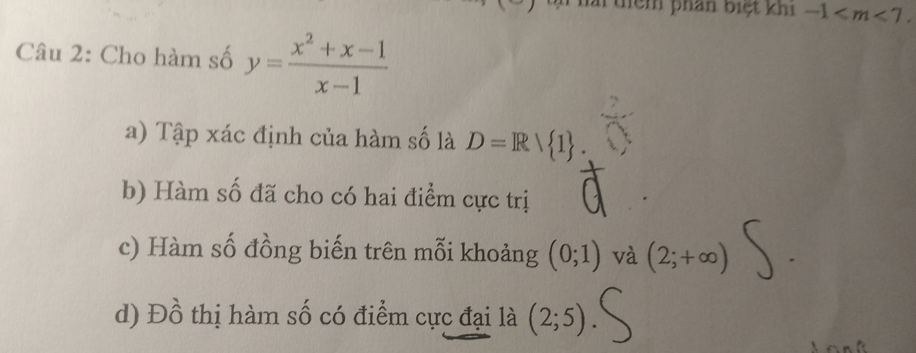 Thải điểm phan biệt khi -1 . 
Câu 2: Cho hàm số y= (x^2+x-1)/x-1 
a) Tập xác định của hàm số là D=R/ 1. 
b) Hàm số đã cho có hai điểm cực trị
c) Hàm số đồng biến trên mỗi khoảng (0;1) và (2;+∈fty )
d) Đồ thị hàm số có điểm cực đại là (2;5)