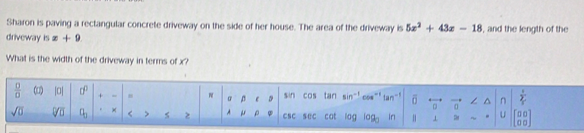 Sharon is paving a rectangular concrete driveway on the side of her house. The area of the driveway is 5x^2+43x-18 , and the length of the 
driveway is x+9. 
What is the width of the driveway in terms of x? 
 □ /□   () |0| + - 
a a D sin cos tan in tan^(-1) 
n 
sqrt(0) Vu q_3 × < > > A φ CsC s ec cot log log _0 in 
C