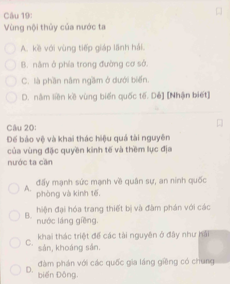 Vùng nội thủy của nước ta
A. kề với vùng tiếp giáp lãnh hải.
B. nằm ở phía trong đường cơ sở.
C. là phần nâm ngầm ở dưới biển.
D. nằm liên kề vùng biến quốc tế. Dê] [Nhận biết]
Câu 20:
Đế bảo vệ và khai thác hiệu quả tài nguyên
của vùng đặc quyền kinh tế và thềm lục địa
nước ta cần
A. đấy mạnh sức mạnh về quân sự, an ninh quốc
phòng và kinh tế.
B. hiện đại hóa trang thiết bị và đàm phán với các
nước láng giềng.
C. khai thác triệt để các tài nguyên ở đây như hải
sản, khoáng sản.
đàm phán với các quốc gia láng giềng có chung
D. biển Đông.