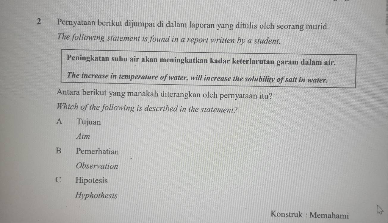 Pernyataan berikut dijumpai di dalam laporan yang ditulis oleh seorang murid.
The following statement is found in a report written by a student.
Peningkatan suhu air akan meningkatkan kadar keterlarutan garam dalam air.
The increase in temperature of water, will increase the solubility of salt in water.
Antara berikut yang manakah diterangkan oleh pernyataan itu?
Which of the following is described in the statement?
A Tujuan
Aim
B Pemerhatian
Observation
C Hipotesis
Hyphothesis
Konstruk : Memahami