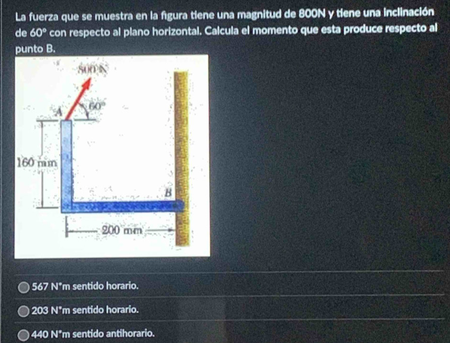 La fuerza que se muestra en la figura tiene una magnitud de 800N y tiene una inclinación
de 60° con respecto al plano horizontal. Calcula el momento que esta produce respecto al
punto B.
567 N*m sentido horario.
203 N*m sentido horario.
440 N*m sentido antihorario.