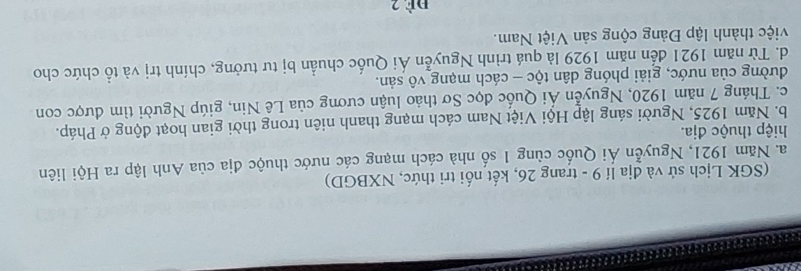 (SGK Lịch sử và địa lí 9 - trang 26, kết nối tri thức, NXBGD)
a. Năm 1921, Nguyễn Ái Quốc cùng 1 số nhà cách mạng các nước thuộc địa của Anh lập ra Hội liên
hiệp thuộc địa.
b. Năm 1925, Người sáng lập Hội Việt Nam cách mạng thanh niên trong thời gian hoạt động ở Pháp.
c. Tháng 7 năm 1920, Nguyễn Ái Quốc đọc Sơ thảo luận cương của Lê Nin, giúp Người tìm được con
đường của nước, giải phóng dân tộc - cách mạng vô sản.
d. Từ năm 1921 đến năm 1929 là quá trình Nguyễn Ái Quốc chuẩn bị tư tưởng, chính trị và tổ chức cho
việc thành lập Đảng cộng sản Việt Nam.
đè 2