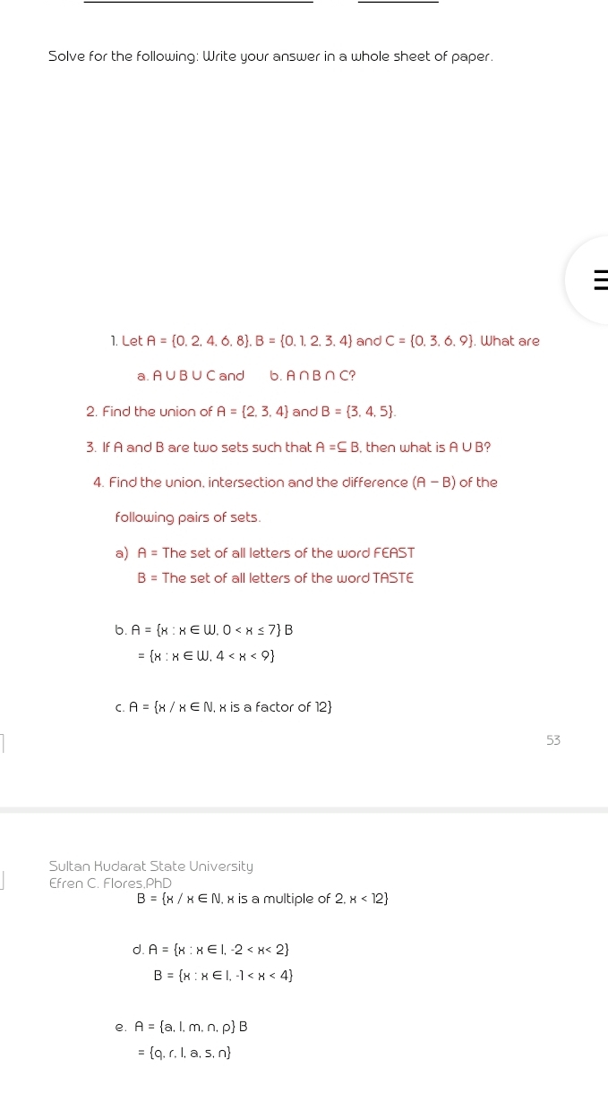 Solve for the following: Write your answer in a whole sheet of paper.
1. Let A= 0.2,4,6,8 , B= 0.1,2,3,4 and C= 0,3,6,9. What are
a. A ∪ B ∪ C and b. A∩B ∩C?
2. Find the union of A= 2,3,4 and B= 3,4,5. 
3. If A and B are two sets such that A=⊂eq B , then what is A∪ B ?
4. Find the union, intersection and the difference (A-B) of the
following pairs of sets.
a) A= The set of all letters of the word FEAST
B= The set of all letters of the word TASTE
b. A= x:x∈ W,0
= x:x∈ W,4
C. A= x/x∈ N. x is a factor of 12
53
Sultan Kudarat State University
Efren C. Flores,PhD
B= x/x∈ N , x is a multiple of 2.x<12
d. A= x:x∈ I,-2
B= x:x∈ I,-1
e. A= a,l,m,n,p B
= q,r,l,a,s,n