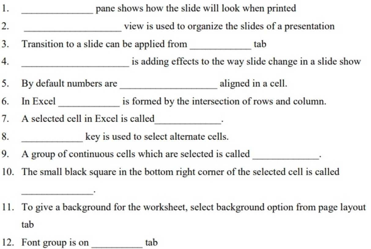 pane shows how the slide will look when printed 
2. _view is used to organize the slides of a presentation 
3. Transition to a slide can be applied from _tab 
4. _is adding effects to the way slide change in a slide show 
5. By default numbers are _aligned in a cell. 
6. In Excel _is formed by the intersection of rows and column. 
7. A selected cell in Excel is called 
_. 
8. _key is used to select alternate cells. 
9. A group of continuous cells which are selected is called_ 
. 
10. The small black square in the bottom right corner of the selected cell is called 
_ 
11. To give a background for the worksheet, select background option from page layout 
tab 
12. Font group is on _tab