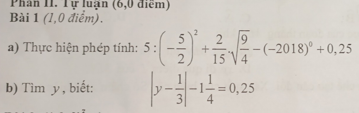 Phan II. Tự luận (6,0 điểm) 
Bài 1 (l,0 điểm). 
a) Thực hiện phép tính: 5:(- 5/2 )^2+ 2/15 · sqrt(frac 9)4-(-2018)^0+0,25
b) Tìm y, biết:
|y- 1/3 |-1 1/4 =0,25