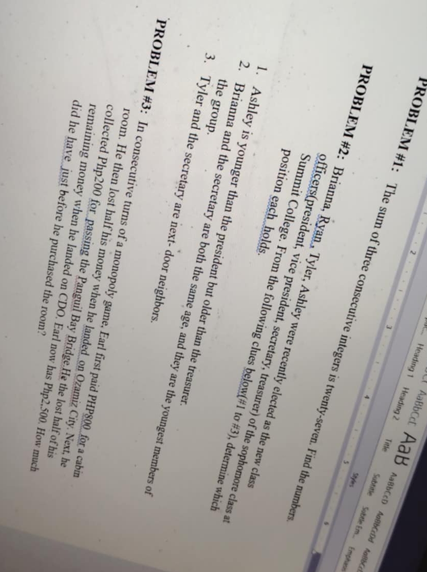 AaBbCcD AaB 
2 
3 
Title 
Heading 1 Heading 2 Subtitle Subtle Em... Emphasi 
AaBbCcD AaBbCcDd AaBbC 
4 
PROBLEM #1: The sum of three consecutive integers is twenty-seven. Find the number 
Styles 
5 
6 
PROBLEM #2: Brianna, Ryan , Tyler, Ashley were recently elected as the new clas 
officers(president, vice president, secretary, treasurer) of the sophomore class a 
position each holds. 
Summit College. From the following clues below(#1 tơ #3), determine which 
. Ashley is younger than the president but older than the treasurer 
the group. 
2. Brianna and the secretary are both the same age, and they are the youngest members of 
3. Tyler and the secretary are next- door neighbors. 
PROBLEM #3: In consecutive turns of a monopoly game, Earl first paid PHP800 _ for a cabin 
room. He then lost half his money when he landed_on Ozamiz City. Next, he 
collected Php200 for passing the Panguil Bay Bridge.He the lost half of his 
remaining money when he landed on CDO. Earl now has Php2,500. How much 
did he have just before he purchased the room?