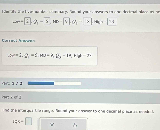 Identify the five-number summary. Round your answers to one decimal place as ne 
Low =2, Q_1=5, MD=9, Q_3= | 18 , Higl =23
Correct Answer: 
Low =2, Q_1=5, MD=9, Q_3=19 ,High =23
Part: 1 / 2 
Part 2 of 2 
Find the interquartile range. Round your answer to one decimal place as needed.
IQR=□ ×