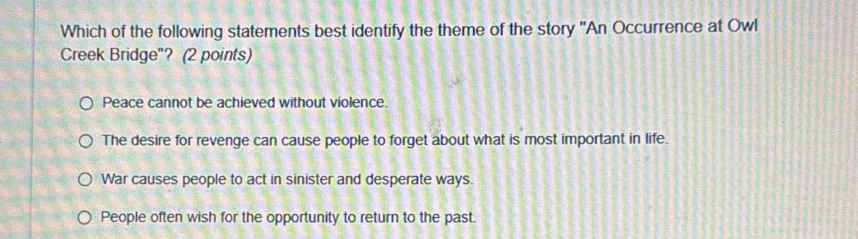 Which of the following statements best identify the theme of the story 'An Occurrence at Owl
Creek Bridge"? (2 points)
Peace cannot be achieved without violence.
The desire for revenge can cause people to forget about what is most important in life.
War causes people to act in sinister and desperate ways.
People often wish for the opportunity to return to the past.