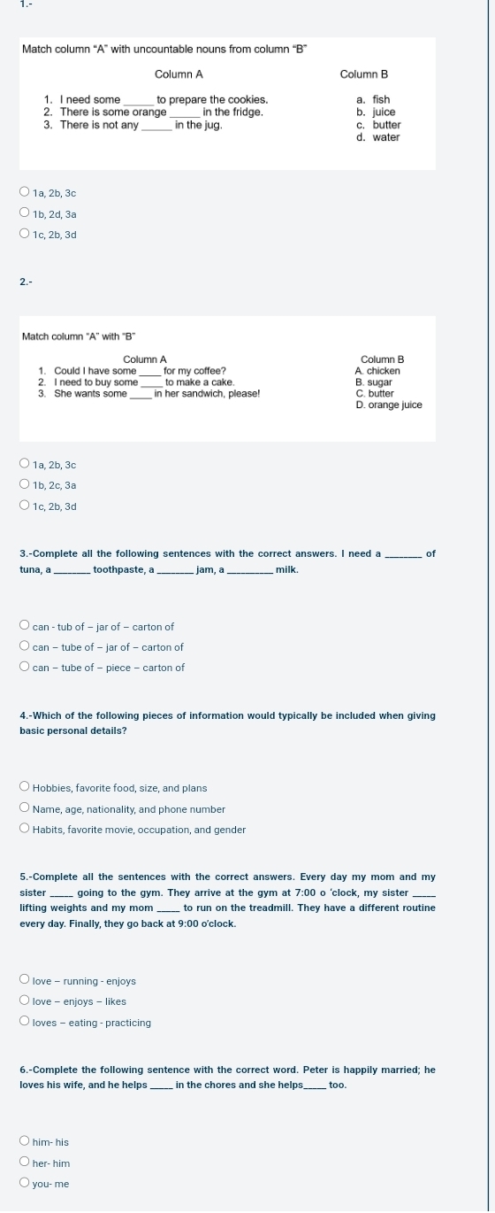 Match column “A” with uncountable nouns from column “B”
Column A Column B
1. I need some to prepare the cookies. a. fish
2. There is some orange in the fridge. b. juice
3. There is not any in the jug. c. butter
d. water
1a, 2b, 3c
1b, 2d, 3ª
1c, 2b, 3c
2.-
Match column ''A'' with "B’
Column A Column B
1. Could I have some for my coffee? A. chicken
_
2. I need to buy some to make a cake. B. sugar
3. She wants some in her sandwich, please! D. orange juice C. butte
1a, 2b, 3c
1b, 2c, 3ª
1c. 2b. 3c
3.-Complete all the following sentences with the correct answers. I need a _of
tuna, a _toothpaste, a _. jam, a_ milk.
can - tub of - jar of - carton of
can - tube of - piece - carton o
basic personal details?
Hobbies, favorite food, size, and plans
Name, age, nationality, and phone number
5,-Complete all the sentences with the correct answers. Every day my mom and my
_
_
lifting weights and my mom to run on the treadmill. They have a different routine
every day. Finally, they go back at 9:00 o'clock.
love - enjoys - likes
loves - eating - practicing
loves his wife, and he helps in the chores and she helps too.
him- his
her- him
you- me