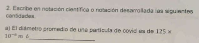 Escribe en notación científica o notación desarrollada las siguientes 
cantidades. 
a) El diámetro promedio de una partícula de covid es de 125*
_
10^(-6)m