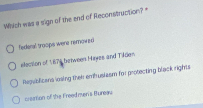 Which was a sign of the end of Reconstruction? *
federal troops were removed
election of 1876 between Hayes and Tilden
Republicans losing their enthusiasm for protecting black rights
creation of the Freedmen's Bureau