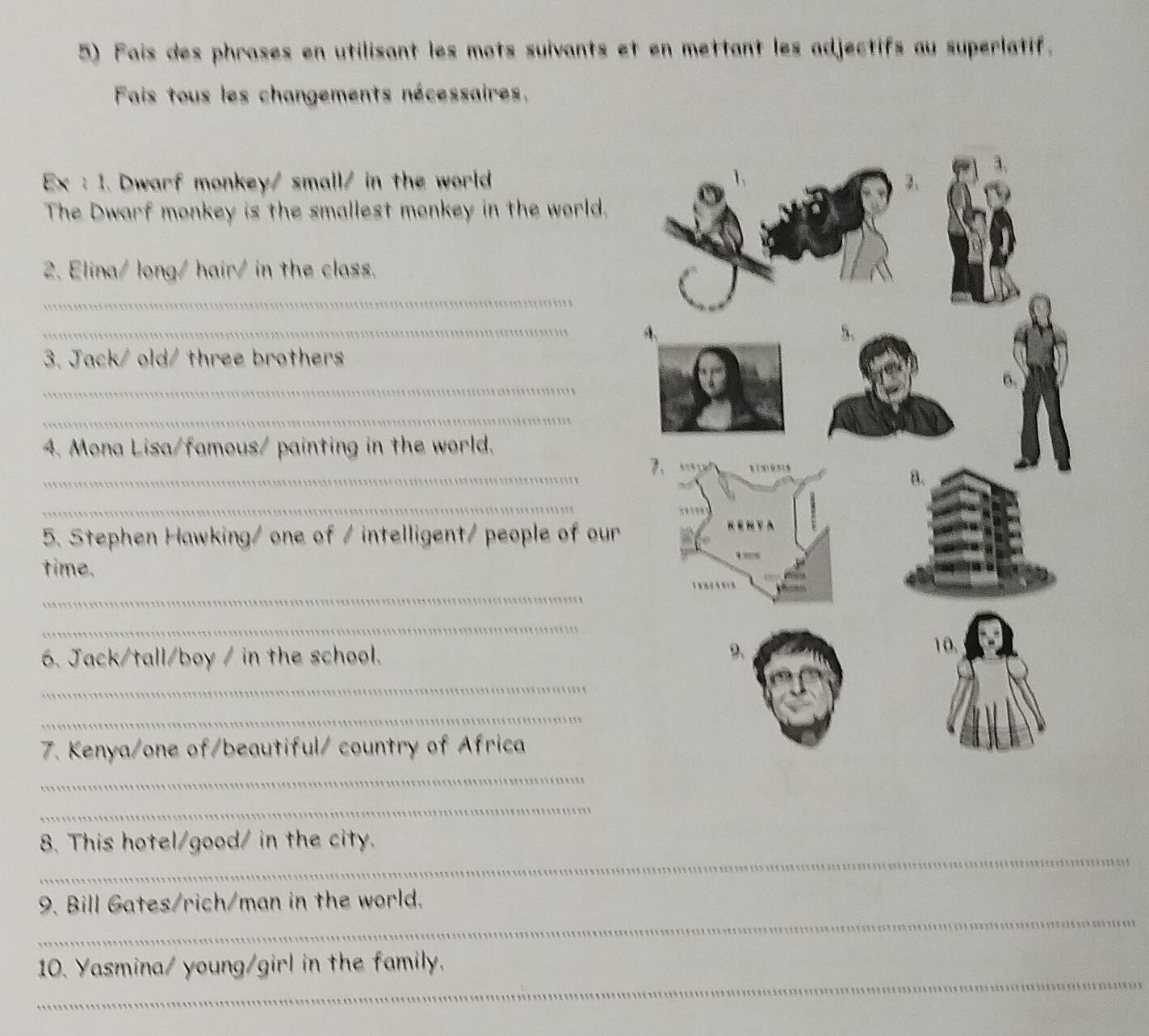 Fais des phrases en utilisant les mots suivants et en mettant les adjectifs au superlatif. 
Fais tous les changements nécessaires, 
Ex: 1. Dwarf monkey/ small/ in the world 
The Dwarf monkey is the smallest monkey in the world. 
2. Elina/ long/ hair/ in the class. 
_ 
_ 
3. Jack/ old/ three brothers 
_ 
_ 
4. Mona Lisa/famous/ painting in the world. 
_ 
_ 
5. Stephen Hawking/ one of / intelligent/ people of our 
time. 
_ 
_ 
6. Jack/tall/boy / in the school. 
_ 
_ 
7. Kenya/one of/beautiful/ country of Africa 
_ 
_ 
_ 
8. This hotel/good/ in the city. 
_ 
9. Bill Gates/rich/man in the world. 
_ 
10. Yasmina/ young/girl in the family.