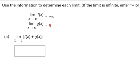 Use the information to determine each limit. (If the limit is infinite, enter ' ∞ ' or
limlimits _xto cf(x)=-∈fty
limlimits _xto cg(x)=9
(a) limlimits _xto c[f(x)+g(x)]
□  x_ □ /□  