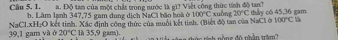 Độ tan của một chất trong nước là gì? Viết công thức tính độ tan? 
b. Làm lạnh 347,75 gam dung dịch NaCl bão hoà ở 100°C xuống 20°C thấy c6 45,36 gam
NaCl. xH₂O kết tinh. Xác định công thức của muối kết tinh. (Biết độ tan của NaCl ở 100°C là 
39,1 gam và ở 20°C là 35,9 gam). 
: h ồng độ phần trăm ?