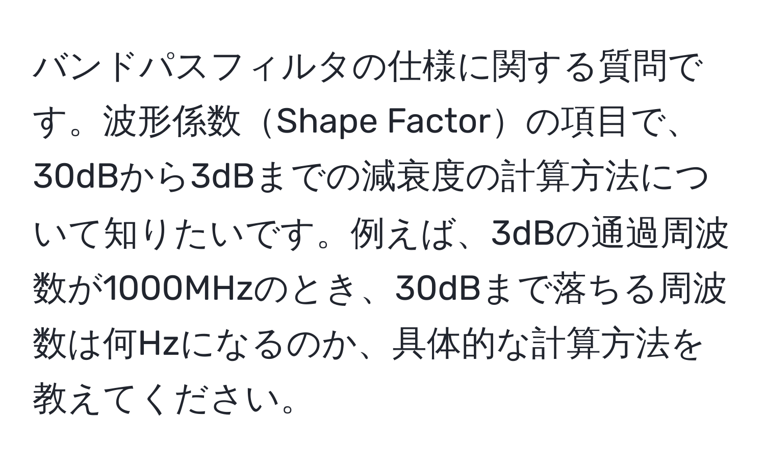 バンドパスフィルタの仕様に関する質問です。波形係数Shape Factorの項目で、30dBから3dBまでの減衰度の計算方法について知りたいです。例えば、3dBの通過周波数が1000MHzのとき、30dBまで落ちる周波数は何Hzになるのか、具体的な計算方法を教えてください。