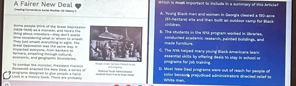 A Fairer New Deal
Which is most important to include in a summary of this Article?
Creating Connections Social Studies: US History II A. Young Black men and women in Georgia cleared a 150-acre
(61-hectare) site and then built an outdoor camp for Black
children.
Some people think of the Great Depression
(1929-1939) as a monster, and here's theB. The students in the NYA program worked in libraries,
thing about monsters—they don't wasteconducted academic research, painted buildings, and
time considering what or whom to smash.
They just smash everything in sight. Themade furniture.
Great Depression was the same way. It
impacted everyone, from bankers toC. The NYA helped many young Black Americans learn
farmers, smashing through cultural.essential skills by offering deals to stay in school er 
economic, and geographic boundaries.
To combat the monster, President Franklin Image credit Gordon Parks/Library programs for job training.
Roosevelt enacted the New Deal, a series of Natonal Youth Administrazon of Congress D. Most New Deal programs were out of reach for people of
programs designed to give people a hand. students learn how to forge metal. color because prejudiced administrators directed relief to
Look in a history book. There are probably White men.