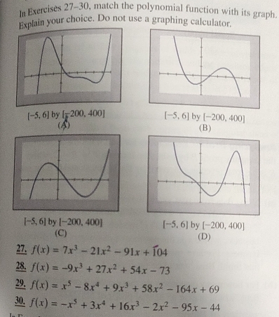 In Exercises 27-30, match the polynomial function with its graph.
Explain your choice. Do not use a graphing calculator.
[-5,6] by [-200,400] [-5,6] by [-200,400]
(4) (B)
[-5,6] by [-200,400] [-5,6] by [-200,400]
(C)
(D)
27. f(x)=7x^3-21x^2-91x+104
28. f(x)=-9x^3+27x^2+54x-73
29. f(x)=x^5-8x^4+9x^3+58x^2-164x+69
30. f(x)=-x^5+3x^4+16x^3-2x^2-95x-44