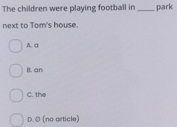 The children were playing football in _park
next to Tom's house.
A. a
B. an
C. the
D. Ø (no article)