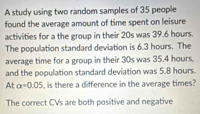 A study using two random samples of 35 people
found the average amount of time spent on leisure
activities for a the group in their 20s was 39.6 hours.
The population standard deviation is 6.3 hours. The
average time for a group in their 30s was 35.4 hours,
and the population standard deviation was 5.8 hours.
At alpha =0.05 , is there a difference in the average times?
The correct CVs are both positive and negative