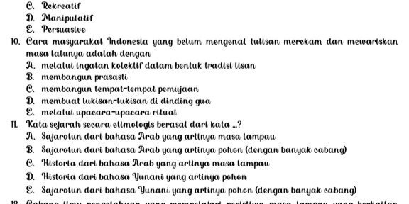 C. Rekreatif
D. Manipulatif
E. Persuasive
10. Cara masyarakat Indonesia yang belum mengenal tulisan merekam dan mewariskan
masa lalunya adalah dengan
A. melalui ingatan kolektif dalam bentuk tradisi lisan
B. membangun prasasti
C. membangun tempat-tempat pemujaan
D. membuat lukisan-lukisan di dinding gua
E. melalui upacara-upacara ritual
11. Kata sejarah secara etimologis berasal dari kata ...?
A. Sajarotun dari bahasa Arab yang artinya masa lampau
B. Sajarotun dari bahasa Arab yang artinya pohon (dengan banyak cabang)
C. Historia dari bahasa Arab yang artinya masa lampau
D. Historia dari bahasa Yunani yang artinya pohon
E. Sajarotun dari bahasa Yunani yang artinya pohon (dengan banyak cabang)