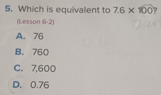 Which is equivalent to 7.6* 100 ?
(Lesson 6-2)
A. 76
B. 760
C. 7,600
D. 0.76