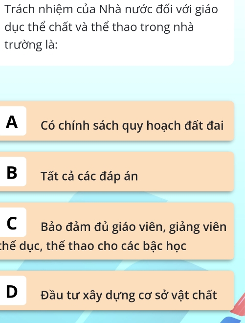 Trách nhiệm của Nhà nước đối với giáo
dục thể chất và thể thao trong nhà
trường là:
A Có chính sách quy hoạch đất đai
B Tất cả các đáp án
C Bảo đảm đủ giáo viên, giảng viên
thể dục, thể thao cho các bậc học
D Đầu tư xây dựng cơ sở vật chất