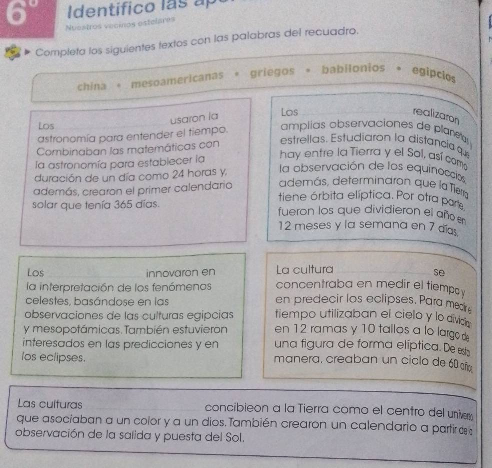 6° I dentifico ls 
Nuestros vecinos estelares 
Completa los siguientes textos con las palabras del recuadro. 
china 。 mesoamericanas griegos 。 babilonios * egípcios 
usaron la 
Los 
realizaron 
Los amplias observaciones de planetas 
astronomía para entender el tiempo. 
Combinaban las matemáticas con 
estrellas. Estudiaron la distancia que 
la astronomía para establecer la 
hay entre la Tierra y el Sol, así coma 
duración de un día como 24 horas y, 
la observación de los equinoccios 
además, crearon el primer calendario además, determinaron que la Tierr 
tiene órbita elíptica. Por otra parte 
solar que tenía 365 días. fueron los que dividieron el año en
12 meses y la semana en 7 días. 
Los innovaron en La cultura 
se 
la interpretación de los fenómenos concentraba en medir el tiempo y 
celestes, basándose en las en predecir los eclipses. Para medir 
observaciones de las culturas egipcias tiempo utilizaban el cielo y lo dividía 
y mesopotámicas. También estuvieron en 12 ramas y 10 tallos a lo largo de 
interesados en las predicciones y en una figura de forma elíptica. De esta 
los eclipses. 
manera, creaban un ciclo de 60 año 
Las culturas concibieon a la Tierra como el centro del univer 
que asociaban a un color y a un dios.También crearon un calendario a partir de l 
observación de la salida y puesta del Sol.