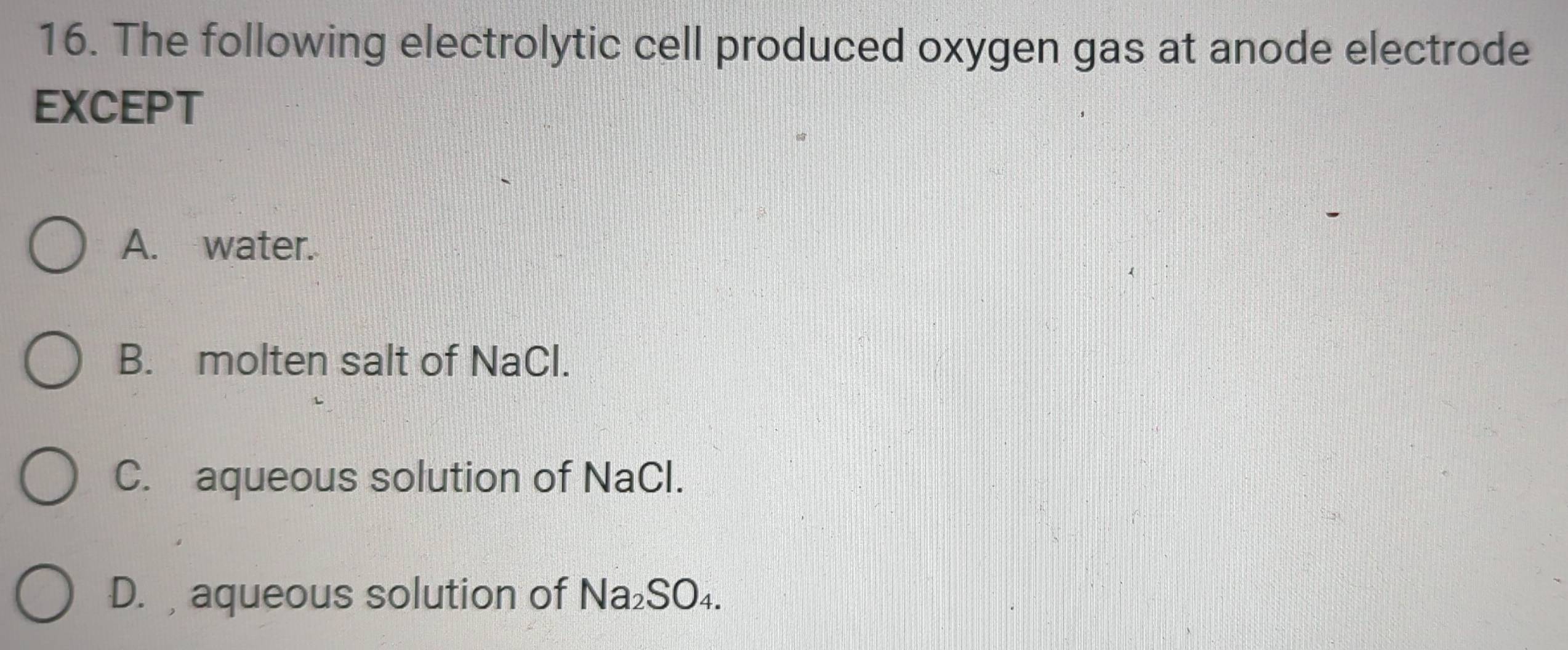 The following electrolytic cell produced oxygen gas at anode electrode
EXCEPT
A. water.
B. molten salt of NaCl.
C. aqueous solution of NaCl.
D. aqueous solution of Na₂SO₄.