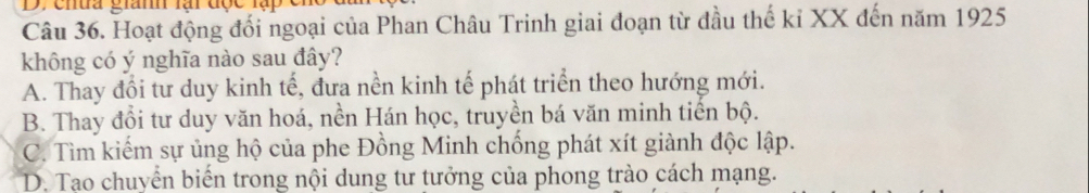 ehua gianh lại đợc lạp
Câu 36. Hoạt động đối ngoại của Phan Châu Trinh giai đoạn từ đầu thế kỉ XX đến năm 1925
không có ý nghĩa nào sau đây?
A. Thay đổi tư duy kinh tế, đưa nền kinh tế phát triển theo hướng mới.
B. Thay đổi tư duy văn hoá, nền Hán học, truyền bá văn minh tiền bộ.
C. Tìm kiếm sự ủng hộ của phe Đồng Minh chống phát xít giành độc lập.
D. Tao chuyển biến trong nội dung tư tưởng của phong trào cách mạng.