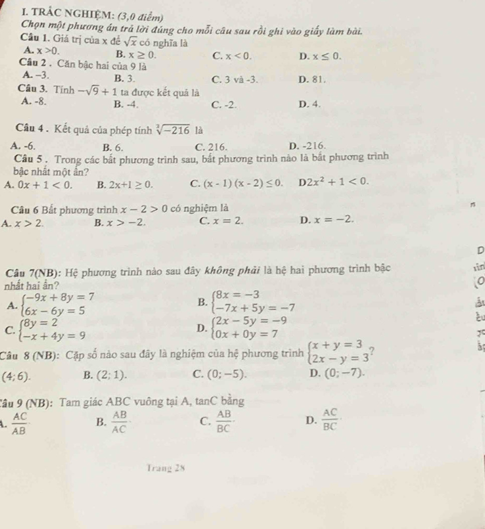 TRÂC NGHIỆM: (3,0 điểm)
Chọn một phương án trả lời đúng cho mỗi câu sau rồi ghi vào giấy làm bài.
Câu 1. Giá trị của x đề sqrt(x) có nghĩa là
A. x>0.
B. x≥ 0. C. x<0. D. x≤ 0.
Câu 2 . Căn bậc hai của 9 là
A. −3. B. 3. D. 81.
C. 3va-3.
Câu 3. Tính -sqrt(9)+1 ta được kết quả là
A. -8. B. -4. C. -2. D. 4.
Câu 4 . Kết quả của phép tính sqrt[3](-216) là
A. -6. B. 6. C. 216. D. -216.
Câu 5. Trong các bất phương trình sau, bất phương trình nào là bất phương trình
bậc nhất một ấn?
A. 0x+1<0. B. 2x+1≥ 0. C. (x-1)(x-2)≤ 0. D 2x^2+1<0.
Câu 6 Bất phương trình x-2>0°C nghiệm là n
C.
A. x>2. B. x>-2. x=2. D. x=-2.
D
Câu 7(NB): Hệ phương trình nào sau đây không phải là hệ hai phương trình bậc 1ìn
nhất hai ần?
o
A. beginarrayl -9x+8y=7 6x-6y=5endarray. beginarrayl 8x=-3 -7x+5y=-7endarray.
B.
C. beginarrayl 8y=2 -x+4y=9endarray. beginarrayl 2x-5y=-9 0x+0y=7endarray.
D.
Câu 8 (NB): Cặp số nào sau đây là nghiệm của hệ phương trình beginarrayl x+y=3 2x-y=3endarray.
5
(4;6). B. (2;1). C. (0;-5). D. (0;-7).
Tâu 9 (NB): Tam giác ABC vuông tại A, tan C bàng
A.  AC/AB  B.  AB/AC · C.  AB/BC · D.  AC/BC ·
Trang 28
