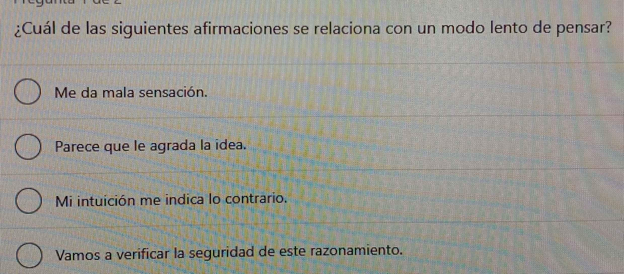 ¿Cuál de las siguientes afirmaciones se relaciona con un modo lento de pensar?
Me da mala sensación.
Parece que le agrada la idea.
Mi intuición me indica lo contrario.
Vamos a verificar la seguridad de este razonamiento.