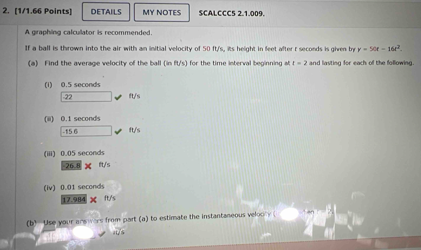 DETAILS MY NOTES SCALCCC5 2.1.009. 
A graphing calculator is recommended. 
If a ball is thrown into the air with an initial velocity of 50 ft/s, its height in feet after t seconds is given by y=50t-16t^2. 
(a) Find the average velocity of the ball (in ft/s) for the time interval beginning at t=2 and lasting for each of the following. 
(i) 0.5 seconds
-22 ft/s
(ii) 0.1 seconds
-15.6 ft/s
(iii) 0.05 seconds
-26.8* ft/s
(iv) 0.01 seconds
17.984* ft/s
(b) Use your answers from part (a) to estimate the instantaneous velocity □ when 
it/s