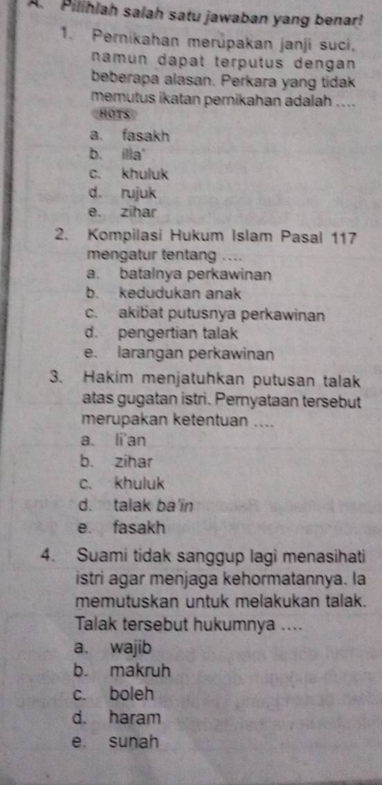 Pilihlah salah satu jawaban yang benar!
1. Pernikahan merüpakan janji suci,
namun dapat terputus dengan
beberapa alasan. Perkara yang tidak
memutus ikatan pernikahan adalah ....
HOTS
a. fasakh
b. illa'
c. khuluk
d. rujuk
e. zihar
2. Kompilasi Hukum Islam Pasal 117
mengatur tentan …
a. batalnya perkawinan
b. kedudukan anak
c. akibat putusnya perkawinan
d. pengertian talak
e. larangan perkawinan
3. Hakim menjatuhkan putusan talak
atas gugatan istri. Pernyataan tersebut
merupakan ketentuan ....
a li'an
b. zihar
c. khuluk
d. talak ba in
e fasakh
4. Suami tidak sanggup lagi menasihati
istri agar menjaga kehormatannya. la
memutuskan untuk melakukan talak.
Talak tersebut hukumnya ....
a. wajib
b. makruh
c. boleh
d. haram
e. sunah