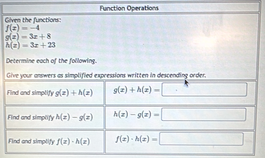 Function Operations 
Given the functions:
f(x)=-4
g(x)=3x+8
h(x)=3x+23
Determine each of the following. 
Give your answers as simplified expressions written in descending order. 
Find and simplify g(x)+h(x) g(x)+h(x)=□ :□ 
Find and simplify h(x)-g(x) h(x)-g(x)=□
Find and simplify f(x)· h(x) f(x)· h(x)=□