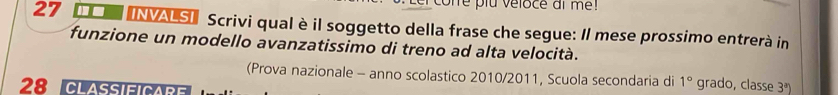 cone plu véloce ai me ! 
27 □□6 INVASI Scrivi qual è il soggetto della frase che segue: Il mese prossimo entrerà in 
funzione un modello avanzatissimo di treno ad alta velocità. 
(Prova nazionale - anno scolastico 2010/2011, Scuola secondaria di 1° grado, classe 3^a)
28 CLAssiFICARE