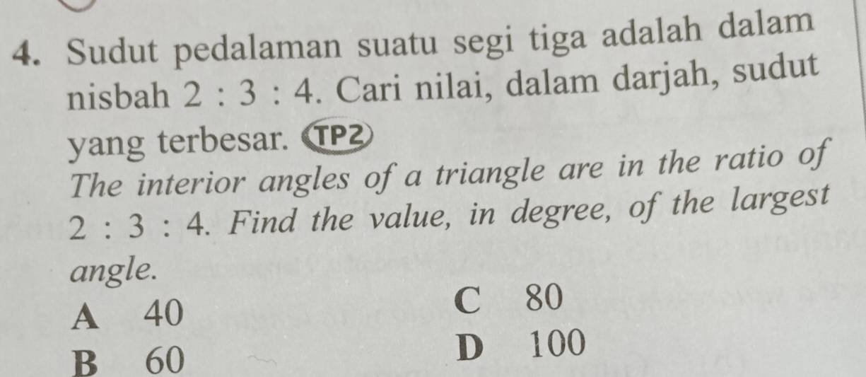 Sudut pedalaman suatu segi tiga adalah dalam
nisbah 2:3:4. Cari nilai, dalam darjah, sudut
yang terbesar. TP
The interior angles of a triangle are in the ratio of
2:3:4. Find the value, in degree, of the largest
angle.
A 40
C 80
B 60
D 100