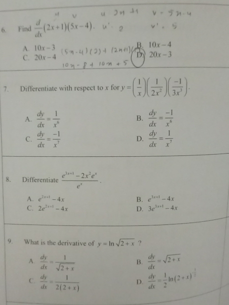 Find  d/dx (2x+1)(5x-4).
A. 10x-3
B. 10x-4
C. 20x-4 D 20x-3
7. Differentiate with respect to x for y=( 1/x )( 1/2x^2 )( (-1)/3x^3 ).
A.  dy/dx = 1/x^6  B.  dy/dx = (-1)/x^6 
C.  dy/dx = (-1)/x^7   dy/dx = 1/x^7 
D.
8. Differentiate  (e^(3x+1)-2x^2e^x)/e^x .
A. e^(2x+1)-4x B. e^(3x+1)-4x
C. 2e^(2x+1)-4x D. 3e^(3x+1)-4x
9. What is the derivative of y=ln sqrt(2+x) ?
A.  dy/dx = 1/sqrt(2+x)   dy/dx =sqrt(2+x)
B.
C.  dy/dx = 1/2(2+x)   dy/dx = 1/2 ln (2+x)^- 1/2 
D.