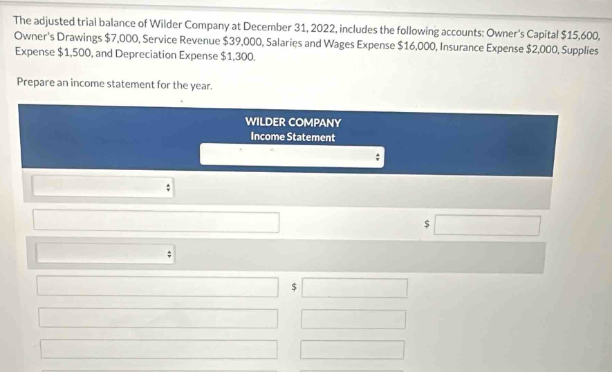 The adjusted trial balance of Wilder Company at December 31, 2022, includes the following accounts: Owner's Capital $15,600, 
Owner's Drawings $7,000, Service Revenue $39,000, Salaries and Wages Expense $16,000, Insurance Expense $2,000, Supplies 
Expense $1,500, and Depreciation Expense $1,300. 
Prepare an income statement for the year. 
WILDER COMPANY 
Income Statement
$
$