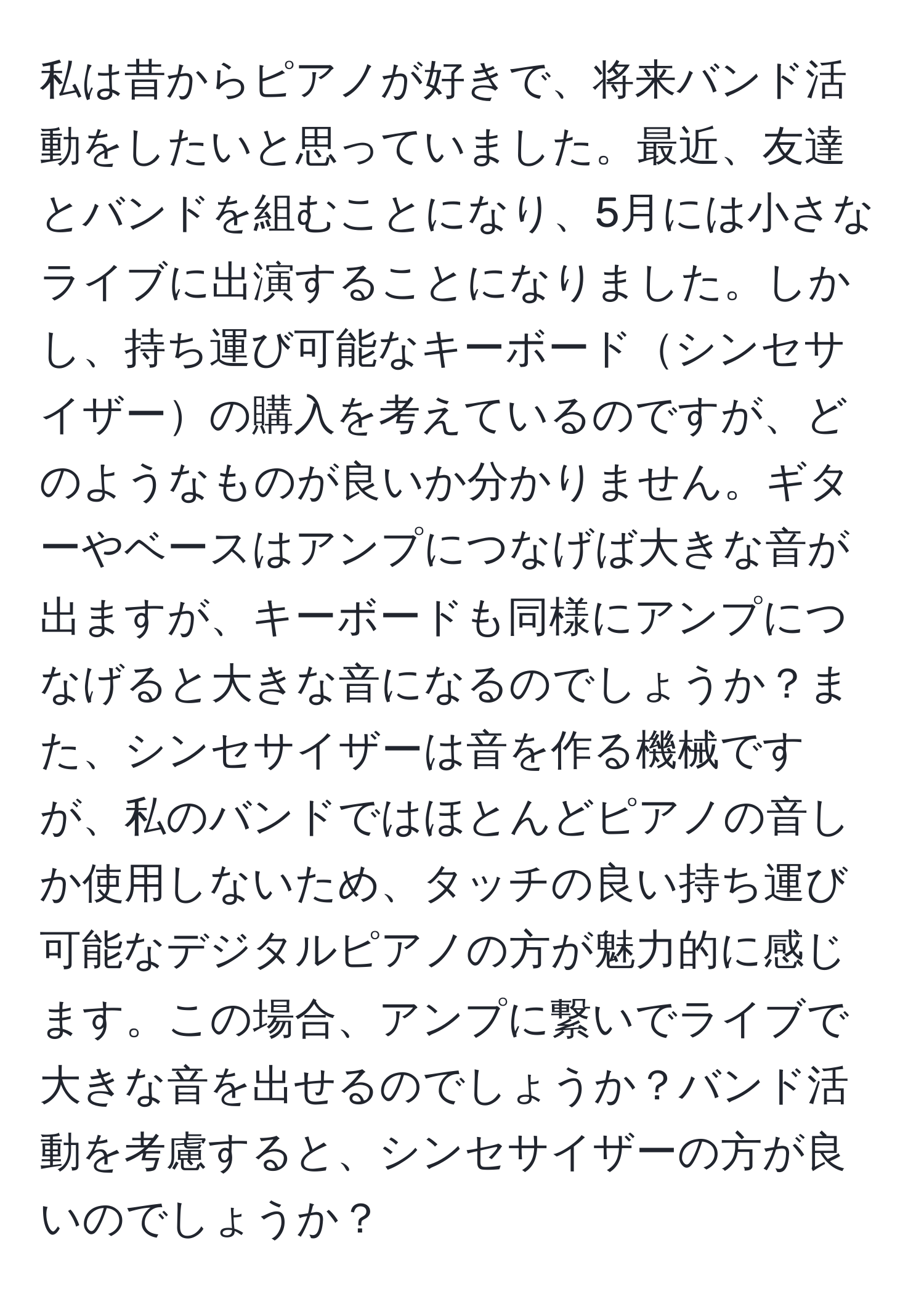 私は昔からピアノが好きで、将来バンド活動をしたいと思っていました。最近、友達とバンドを組むことになり、5月には小さなライブに出演することになりました。しかし、持ち運び可能なキーボードシンセサイザーの購入を考えているのですが、どのようなものが良いか分かりません。ギターやベースはアンプにつなげば大きな音が出ますが、キーボードも同様にアンプにつなげると大きな音になるのでしょうか？また、シンセサイザーは音を作る機械ですが、私のバンドではほとんどピアノの音しか使用しないため、タッチの良い持ち運び可能なデジタルピアノの方が魅力的に感じます。この場合、アンプに繋いでライブで大きな音を出せるのでしょうか？バンド活動を考慮すると、シンセサイザーの方が良いのでしょうか？