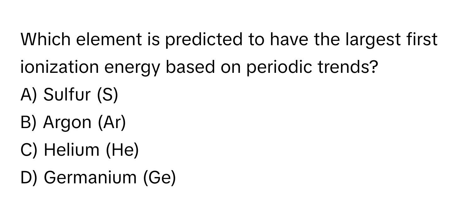 Which element is predicted to have the largest first ionization energy based on periodic trends? 

A) Sulfur (S)
B) Argon (Ar)
C) Helium (He)
D) Germanium (Ge)