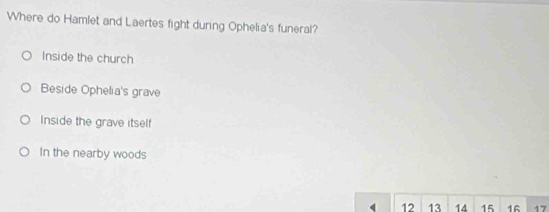 Where do Hamlet and Laertes fight during Ophelia's funeral?
Inside the church
Beside Ophelia's grave
Inside the grave itself
In the nearby woods
12 13 14 15 16 17