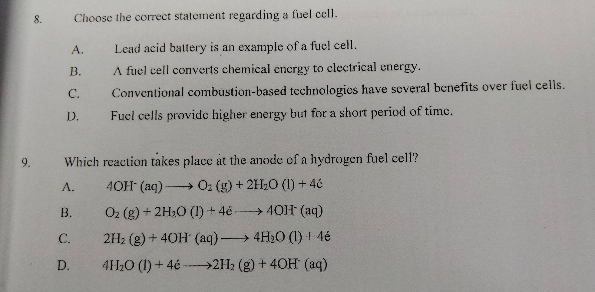 Choose the correct statement regarding a fuel cell.
A. Lead acid battery is an example of a fuel cell.
B. A fuel cell converts chemical energy to electrical energy.
C. Conventional combustion-based technologies have several benefits over fuel cells.
D. Fuel cells provide higher energy but for a short period of time.
9. Which reaction takes place at the anode of a hydrogen fuel cell?
A. 4OH^-(aq)to O_2(g)+2H_2O(l)+4e
B. O_2(g)+2H_2O(l)+4eto 4OH^-(aq)
C. 2H_2(g)+4OH^-(aq)to 4H_2O(l)+4e
D. 4H_2O(l)+4eto 2H_2(g)+4OH^-(aq)