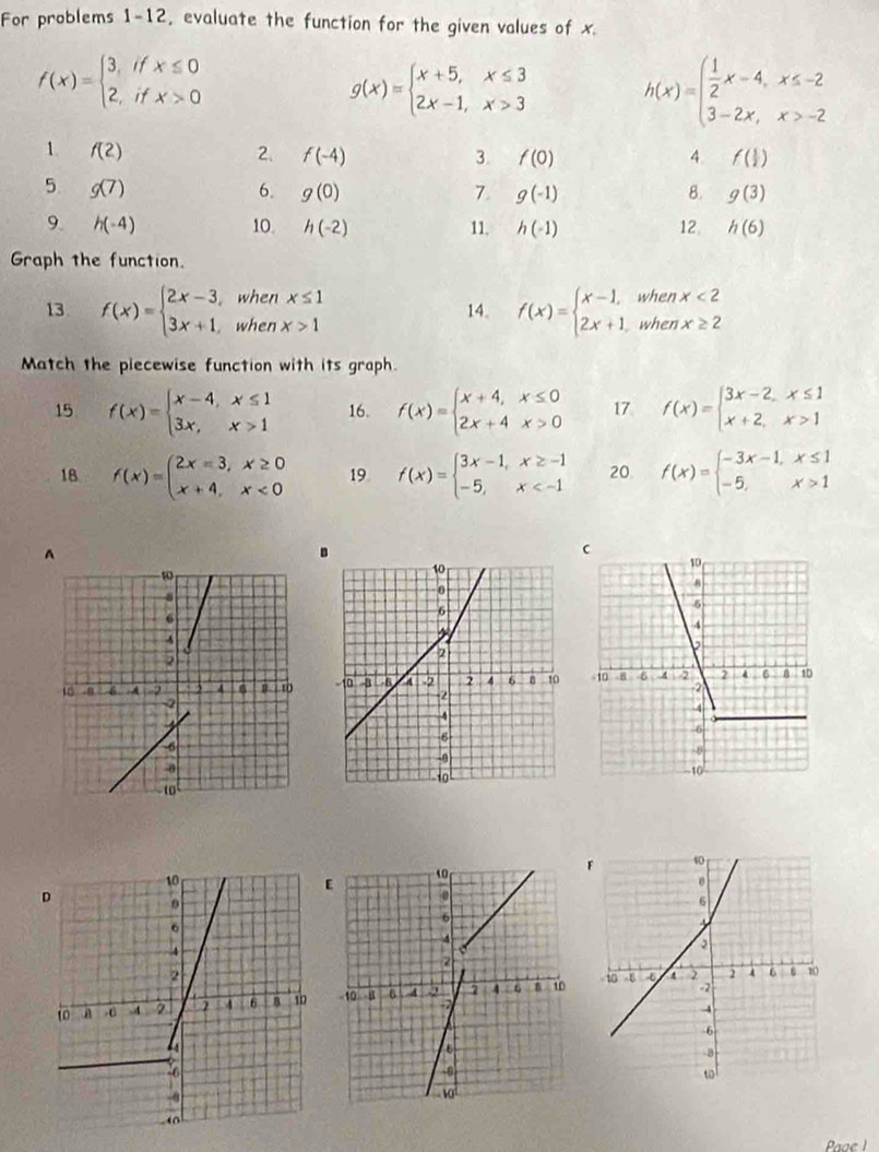 For problems 1-12, evaluate the function for the given values of x.
f(x)=beginarrayl 3,ifx≤ 0 2,ifx>0endarray.
g(x)=beginarrayl x+5,x≤ 3 2x-1,x>3endarray. h(x)=beginarrayl  1/2 x-4,x≤ -2 3-2x,x>-2endarray.
1. f(2) 2. f(-4) 3. f(0) 4. f( 1/2 )
5. g(7) 6. g(0) 7 g(-1) 8. g(3)
9. h(-4) 10. h(-2) 11. h(-1) 12 h(6)
Graph the function.
13 f(x)=beginarrayl 2x-3,whenx≤ 1 3x+1,whenx>1endarray. 14. f(x)=beginarrayl x-1,whenx<2 2x+1,whenx≥ 2endarray.
Match the piecewise function with its graph.
15 f(x)=beginarrayl x-4,x≤ 1 3x,x>1endarray. 16. f(x)=beginarrayl x+4,x≤ 0 2x+4x>0endarray. 17 f(x)=beginarrayl 3x-2,x≤ 1 x+2,x>1endarray.
18 f(x)=beginarrayl 2x-3,x≥ 0 x+4,x<0endarray. 19 f(x)=beginarrayl 3x-1,x≥ -1 -5,x 20 f(x)=beginarrayl -3x-1,x≤ 1 -5,x>1endarray.

Paae 1