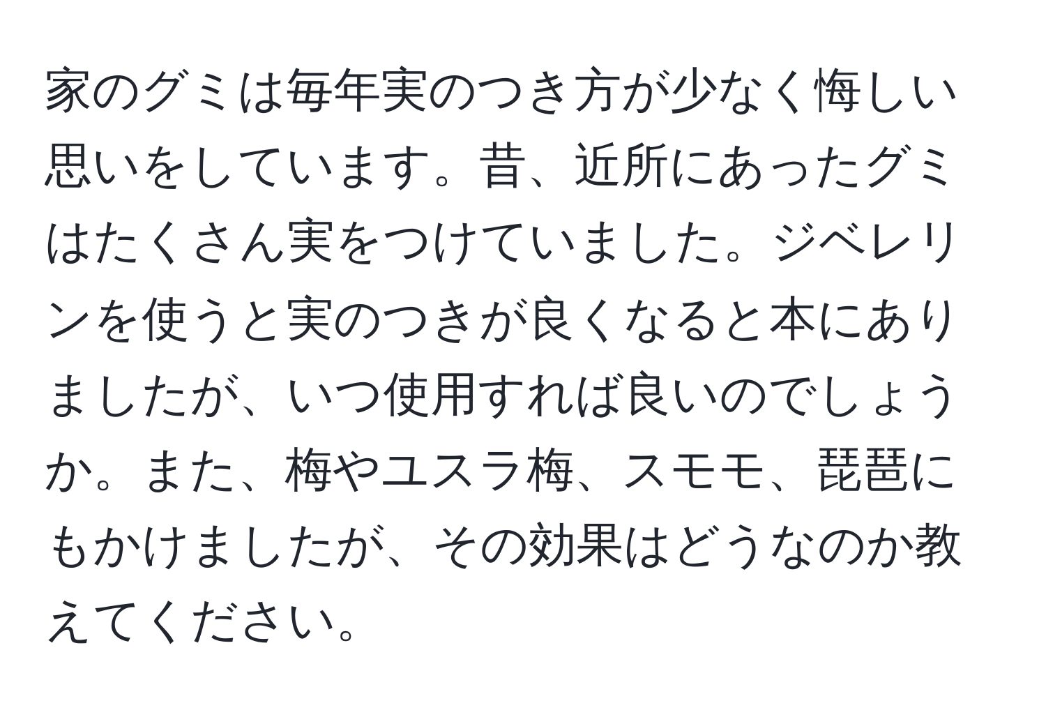 家のグミは毎年実のつき方が少なく悔しい思いをしています。昔、近所にあったグミはたくさん実をつけていました。ジベレリンを使うと実のつきが良くなると本にありましたが、いつ使用すれば良いのでしょうか。また、梅やユスラ梅、スモモ、琵琶にもかけましたが、その効果はどうなのか教えてください。