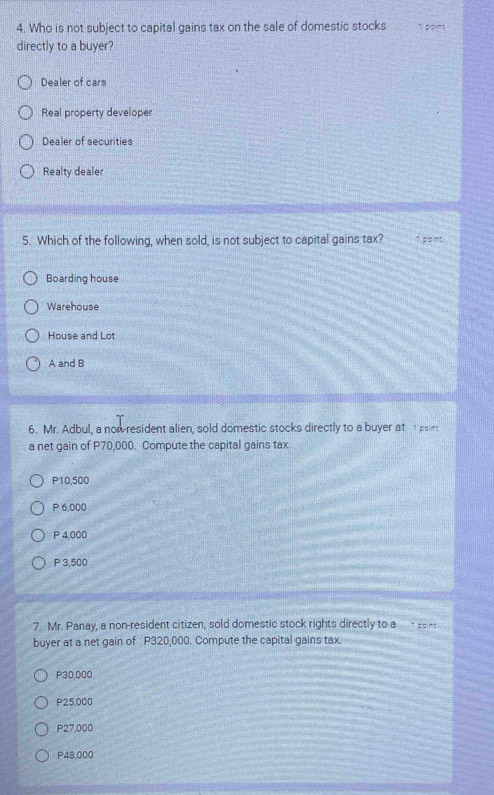 Who is not subject to capital gains tax on the sale of domestic stocks 1 point
directly to a buyer?
Dealer of cars
Real property developer
Dealer of securities
Realty dealer
5. Which of the following, when sold, is not subject to capital gains tax? 1 point
Boarding house
Warehouse
House and Lot
A and B
6. Mr. Adbul, a now-resident alien, sold domestic stocks directly to a buyer at poin
a net gain of P70,000. Compute the capital gains tax.
P10,500
P 6,000
P 4,000
P 3,500
7. Mr. Panay, a non-resident citizen, sold domestic stock rights directly to a- __--
buyer at a net gain of P320,000. Compute the capital gains tax.
P30,000
P25,000
P27,000
P48,000