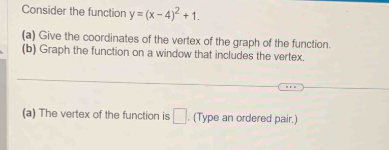 Consider the function y=(x-4)^2+1. 
(a) Give the coordinates of the vertex of the graph of the function. 
(b) Graph the function on a window that includes the vertex. 
(a) The vertex of the function is □. (Type an ordered pair.)