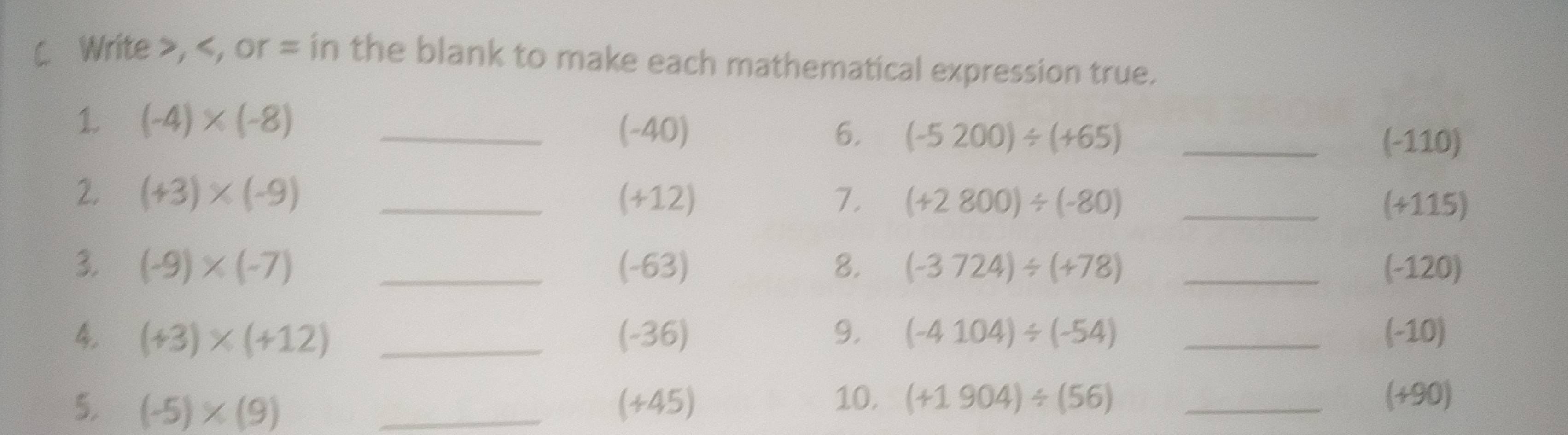 ( Write , , or = in the blank to make each mathematical expression true. 
1 (-4)* (-8) _
(-40) 6. (-5200)/ (+65) _
(-110)
2. (+3)* (-9) _ (+12) 7. (+2800)/ (-80) _
(+115)
3. (-9)* (-7) _ (-63) 8. (-3724)/ (+78) _ (-120)
4. (+3)* (+12) _ (-36) 9. (-4104)/ (-54) _ (-10)
5. (-5)* (9) _ (+45) 10. (+1904)/ (56) _ (+90)