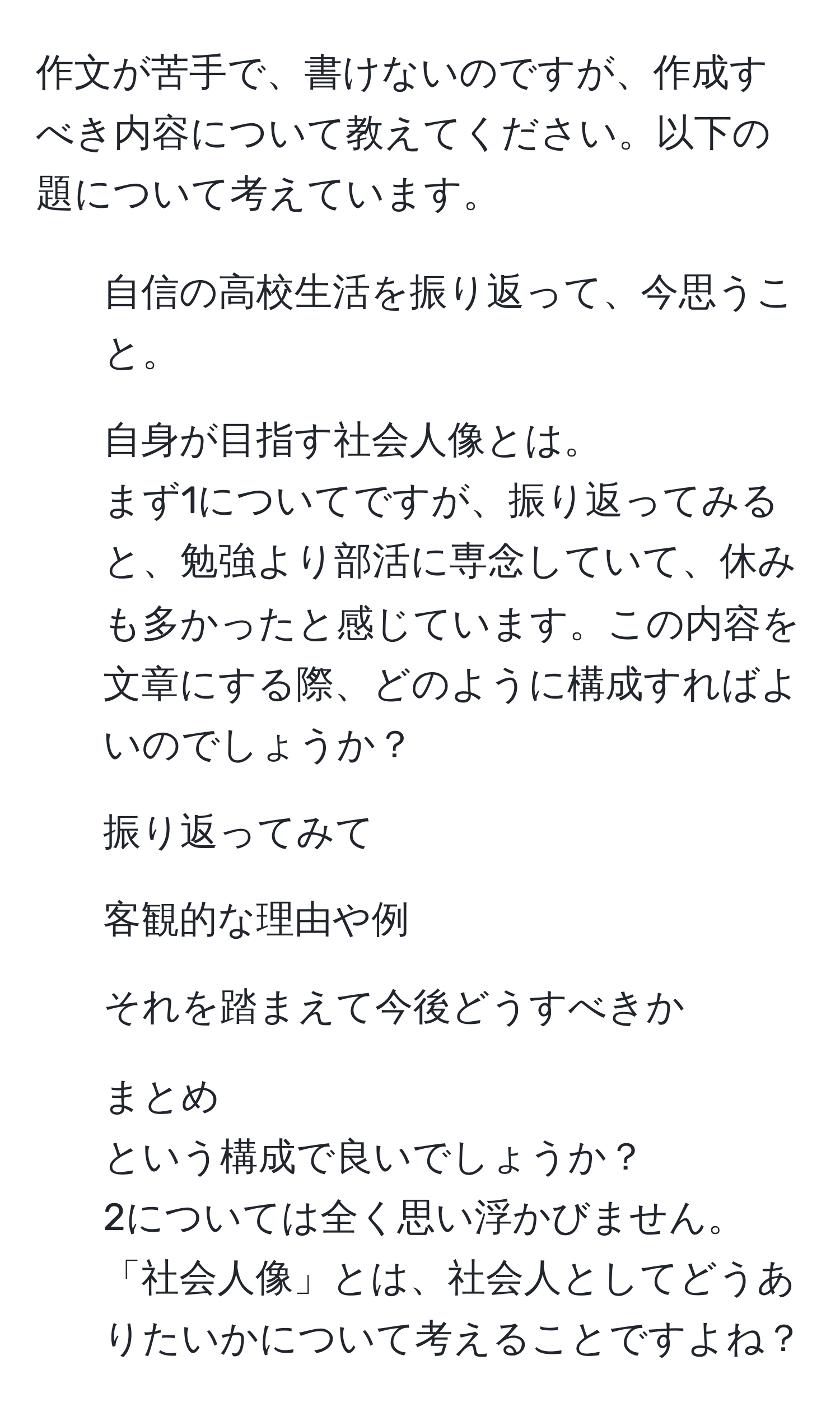 作文が苦手で、書けないのですが、作成すべき内容について教えてください。以下の題について考えています。  
1. 自信の高校生活を振り返って、今思うこと。  
2. 自身が目指す社会人像とは。  
まず1についてですが、振り返ってみると、勉強より部活に専念していて、休みも多かったと感じています。この内容を文章にする際、どのように構成すればよいのでしょうか？  
1. 振り返ってみて  
2. 客観的な理由や例  
3. それを踏まえて今後どうすべきか  
4. まとめ  
という構成で良いでしょうか？  
2については全く思い浮かびません。「社会人像」とは、社会人としてどうありたいかについて考えることですよね？