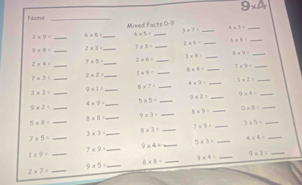 9* 4
Name_ 
Mixed Facts 0-9
2* 9= _ 6* 8= _ 6* 5= _ 3* 7= _ 4* 3= _
9* 8= _ 2* 3= _ 7* 3= _ 2* 6= _ 6* 8= _
2* 4= _ 7* 5= _ 2* 6= _ 3* 8= _ 8* 9= _
8* 4= _ 7* 9= _
2* 2= _ 1* 9= _
7* 3= _
4* 9= _ 3* 2= _
9* 1= _ 8* 7= _
3* 3= _
9* 2= _ 9* 4= _
4* 9= _ 5* 5= _
9* 2= _
8* 8= _ 9* 3= _ 
_ 8* 9=
0* 8= _ 
_ 5* 8=
7* 9= _ 3* 5= _
3* 3= _ 8* 3= _
7* 5= _ 
_ 5* 3=
_ 4* 4=
_ 7* 9=
_ 9* 4=
1* 9= _ 
_ 9* 3=
9* 5= _ 8* 8= _ 
_ 9* 4=
_ 2* 7=